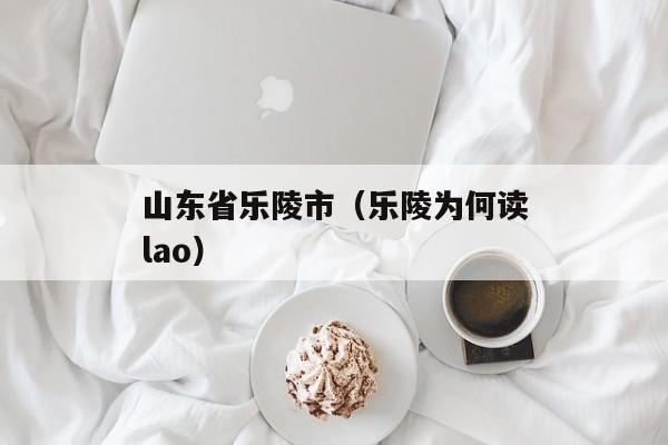 山东省乐陵市（乐陵为何读lao）