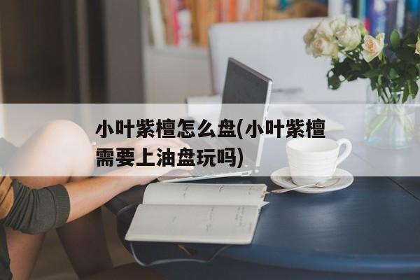 小叶紫檀怎么盘(小叶紫檀需要上油盘玩吗)