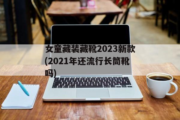 女童藏装藏靴2023新款(2021年还流行长筒靴吗)