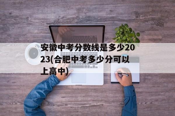 安徽中考分数线是多少2023(合肥中考多少分可以上高中)