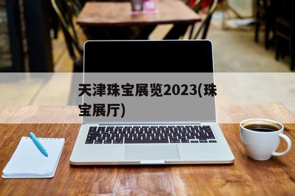 天津珠宝展览2023(珠宝展厅)