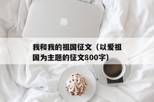 我和我的祖国征文（以爱祖国为主题的征文800字）