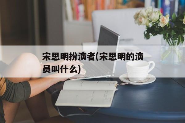 宋思明扮演者(宋思明的演员叫什么)