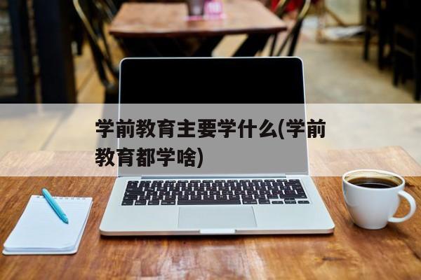 学前教育主要学什么(学前教育都学啥)