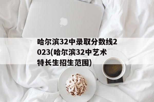 哈尔滨32中录取分数线2023(哈尔滨32中艺术特长生招生范围)