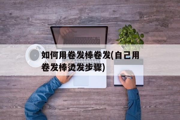 如何用卷发棒卷发(自己用卷发棒烫发步骤)