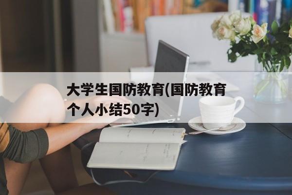 大学生国防教育(国防教育个人小结50字)