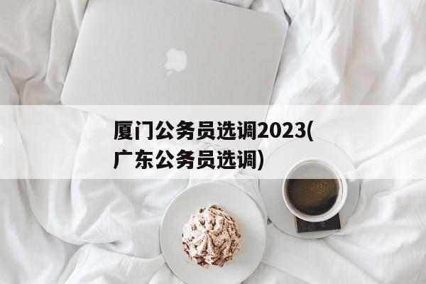 厦门公务员选调2023(广东公务员选调)