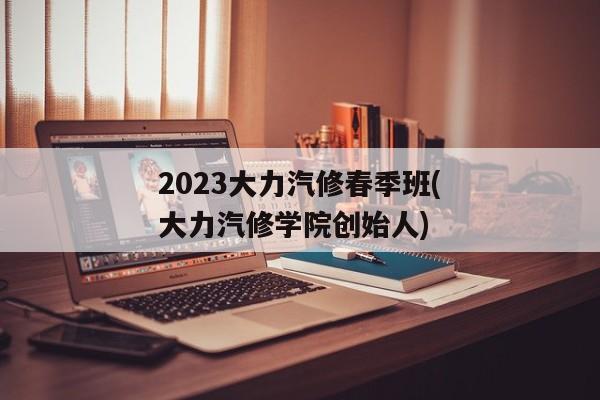 2023大力汽修春季班(大力汽修学院创始人)