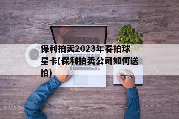 保利拍卖2023年春拍球星卡(保利拍卖公司如何送拍)