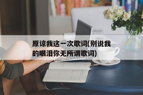 原谅我这一次歌词(别说我的眼泪你无所谓歌词)