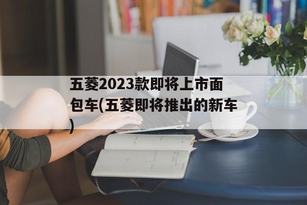 五菱2023款即将上市面包车(五菱即将推出的新车)