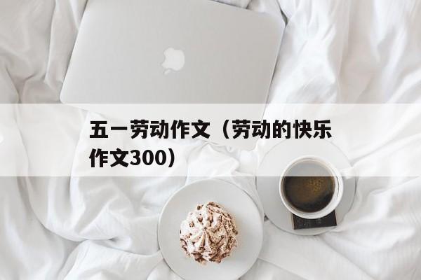 五一劳动作文（劳动的快乐作文300）