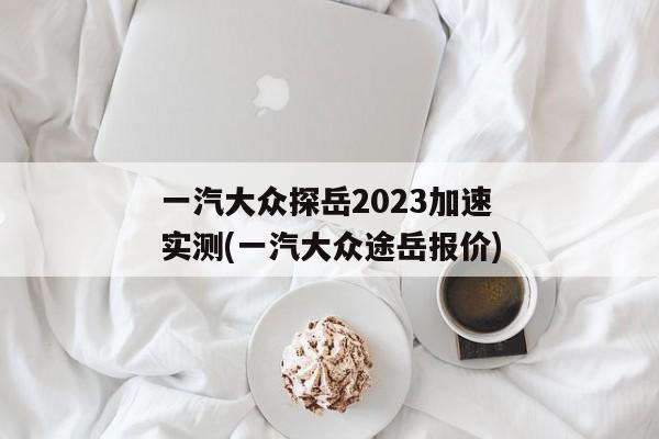 一汽大众探岳2023加速实测(一汽大众途岳报价)