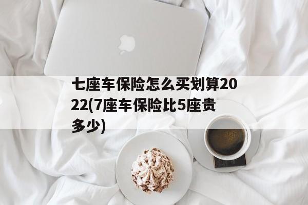 七座车保险怎么买划算2022(7座车保险比5座贵多少)