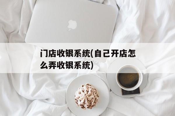 门店收银系统(自己开店怎么弄收银系统)