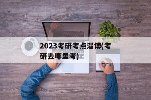 2023考研考点淄博(考研去哪里考)