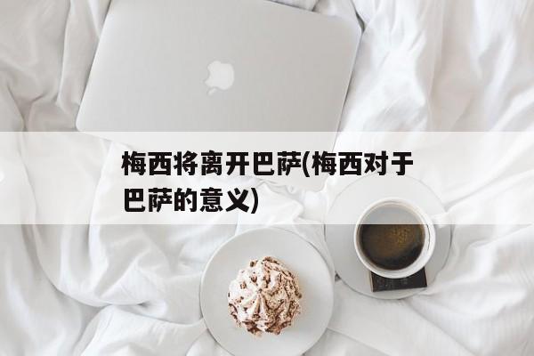 梅西将离开巴萨(梅西对于巴萨的意义)