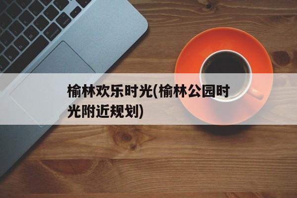 榆林欢乐时光(榆林公园时光附近规划)