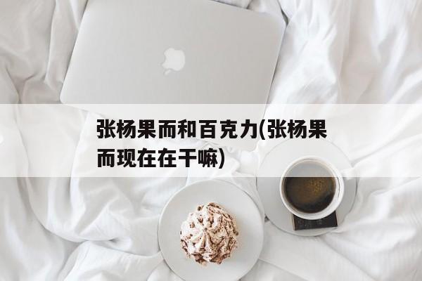 张杨果而和百克力(张杨果而现在在干嘛)