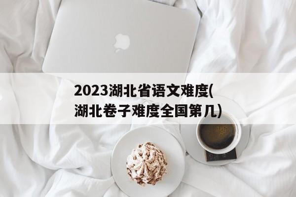 2023湖北省语文难度(湖北卷子难度全国第几)