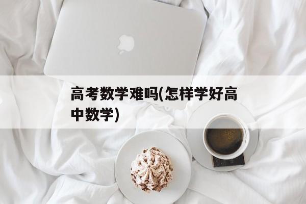 高考数学难吗(怎样学好高中数学)