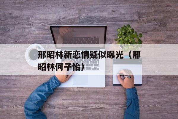 邢昭林新恋情疑似曝光（邢昭林何子怡）