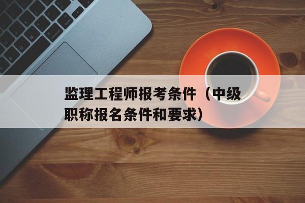 监理工程师报考条件（中级职称报名条件和要求）