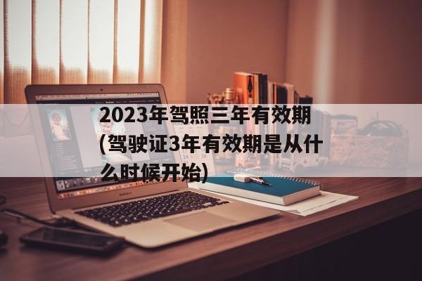 2023年驾照三年有效期(驾驶证3年有效期是从什么时候开始)