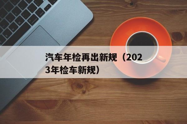 汽车年检再出新规（2023年检车新规）