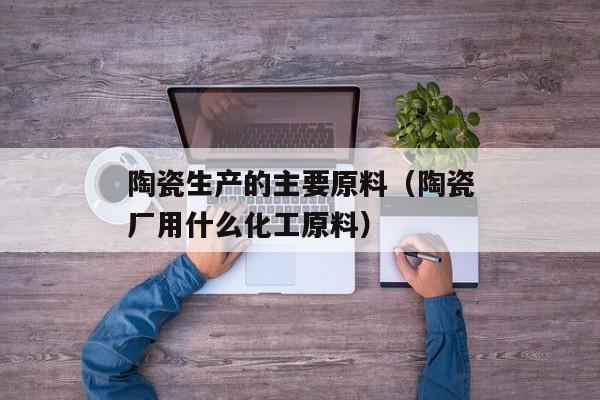 陶瓷生产的主要原料（陶瓷厂用什么化工原料）