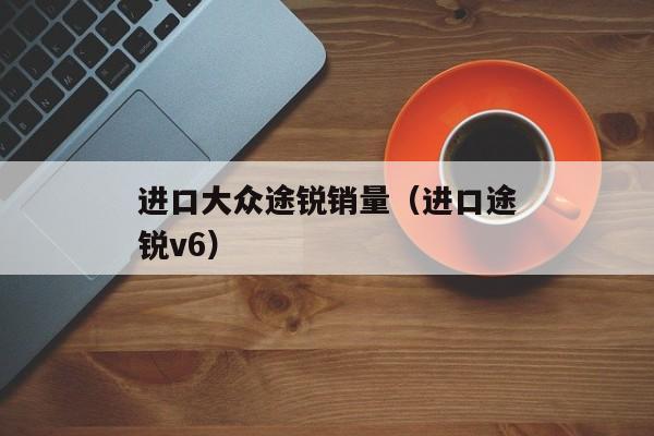 进口大众途锐销量（进口途锐v6）