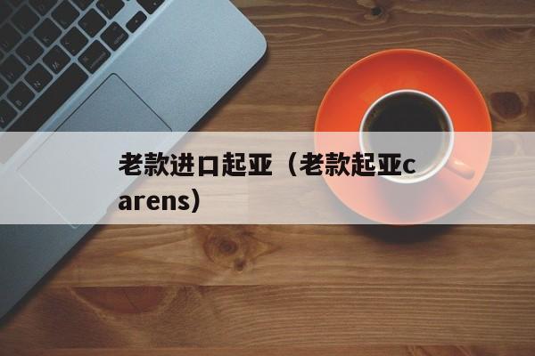 老款进口起亚（老款起亚carens）