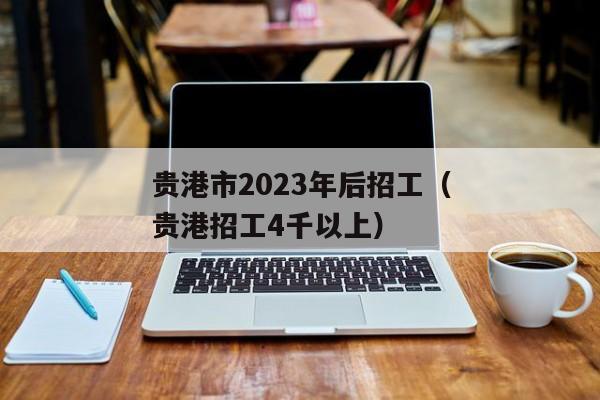 贵港市2023年后招工（贵港招工4千以上）