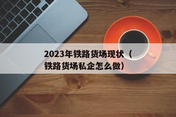 2023年铁路货场现状（铁路货场私企怎么做）