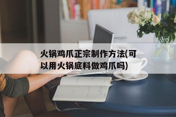 火锅鸡爪正宗制作方法(可以用火锅底料做鸡爪吗)