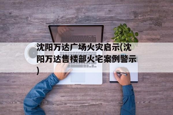 沈阳万达广场火灾启示(沈阳万达售楼部火宅案例警示)