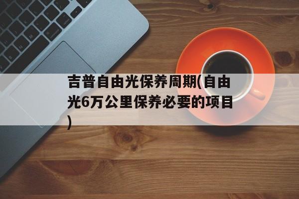 吉普自由光保养周期(自由光6万公里保养必要的项目)