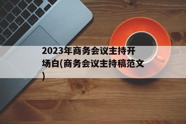 2023年商务会议主持开场白(商务会议主持稿范文)