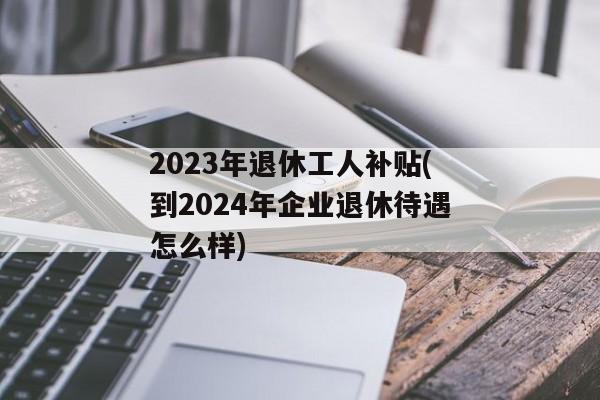 2023年退休工人补贴(到2024年企业退休待遇怎么样)