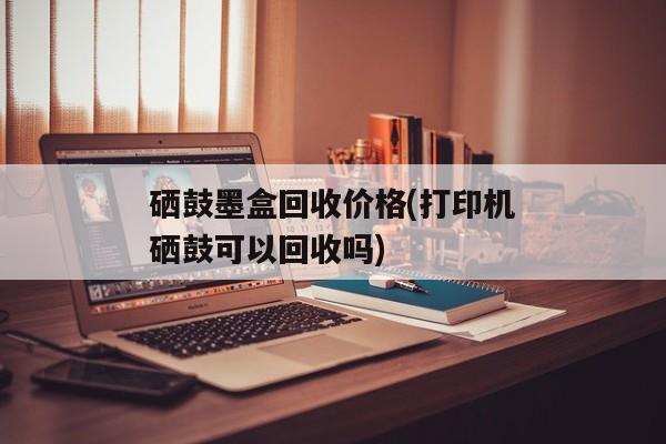 硒鼓墨盒回收价格(打印机硒鼓可以回收吗)