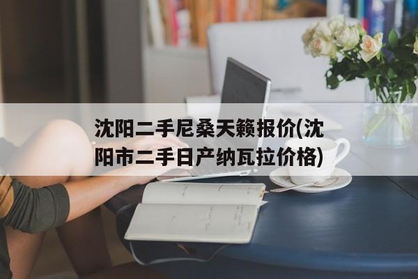 沈阳二手尼桑天籁报价(沈阳市二手日产纳瓦拉价格)