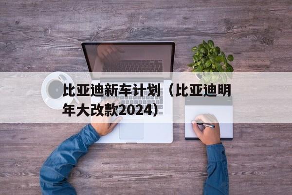 比亚迪新车计划（比亚迪明年大改款2024）