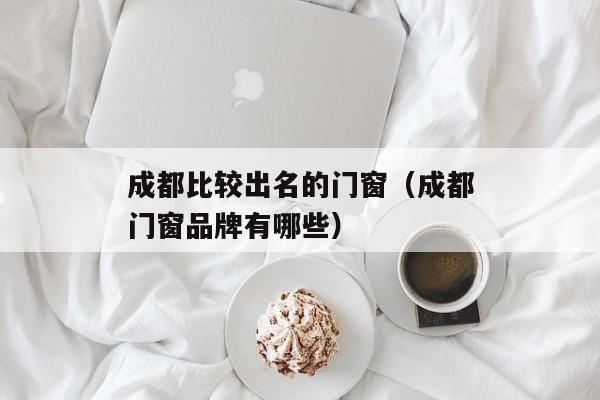 成都比较出名的门窗（成都门窗品牌有哪些）