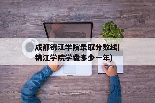 成都锦江学院录取分数线(锦江学院学费多少一年)