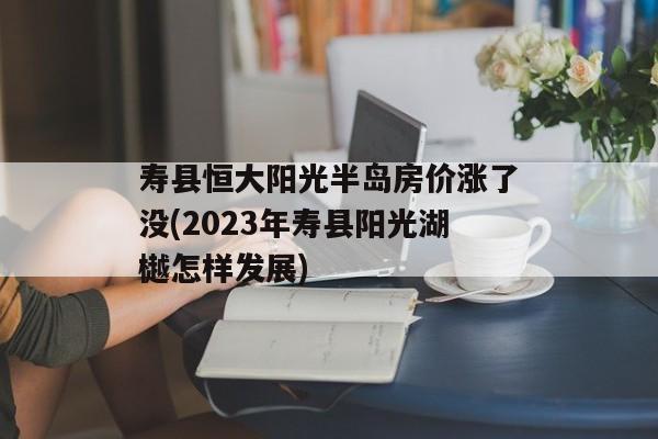 寿县恒大阳光半岛房价涨了没(2023年寿县阳光湖樾怎样发展)