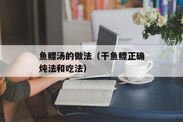 鱼鳔汤的做法（干鱼鳔正确炖法和吃法）