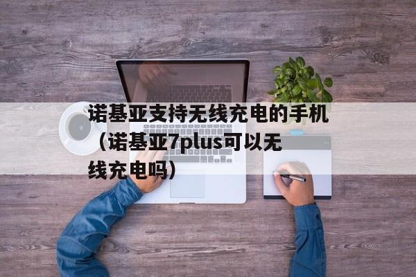 诺基亚支持无线充电的手机（诺基亚7plus可以无线充电吗）