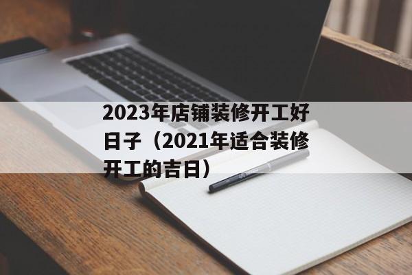 2023年店铺装修开工好日子（2021年适合装修开工的吉日）