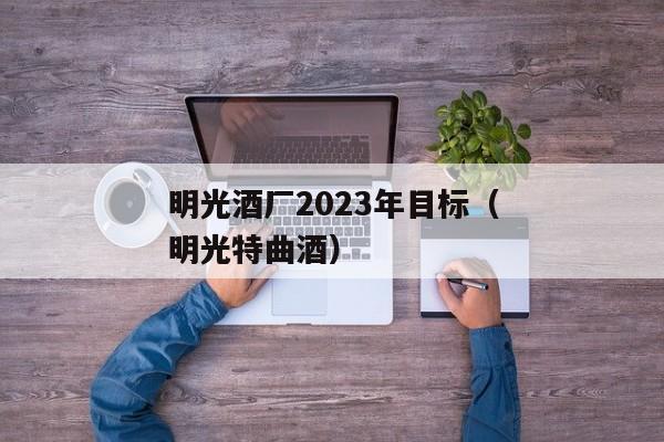 明光酒厂2023年目标（明光特曲酒）